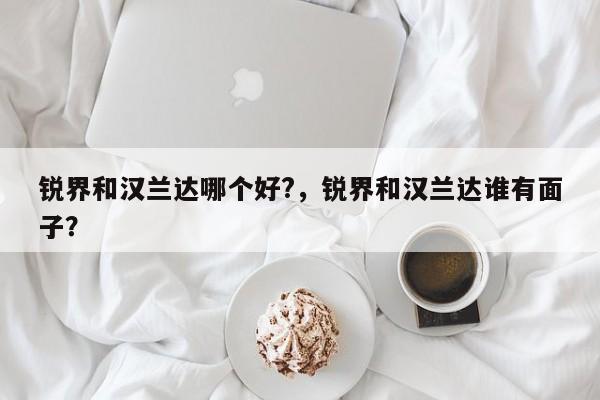 銳界和漢蘭達(dá)哪個好?，銳界和漢蘭達(dá)誰有面子？