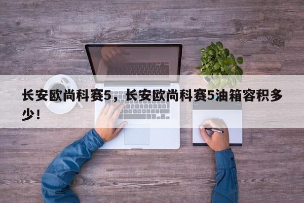 長安歐尚科賽5，長安歐尚科賽5油箱容積多少！