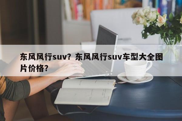 東風(fēng)風(fēng)行suv？東風(fēng)風(fēng)行suv車(chē)型大全圖片價(jià)格？