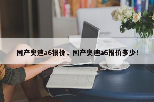 國(guó)產(chǎn)奧迪a6報(bào)價(jià)，國(guó)產(chǎn)奧迪a6報(bào)價(jià)多少！
