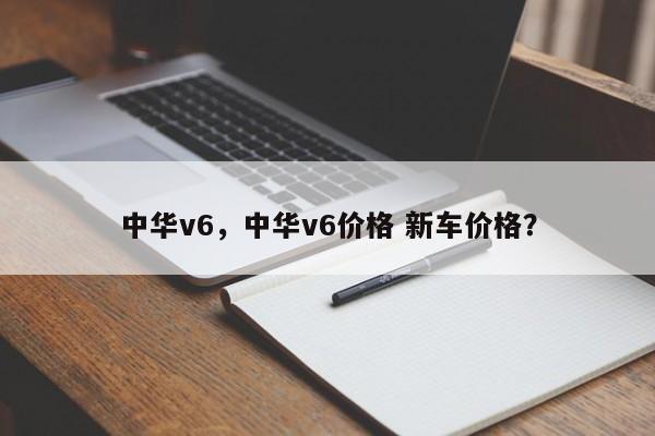 中華v6，中華v6價格 新車價格？