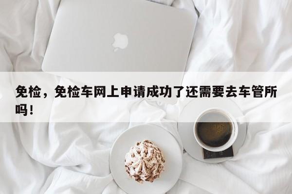 免檢，免檢車網(wǎng)上申請成功了還需要去車管所嗎！