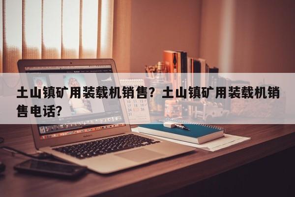 土山鎮(zhèn)礦用裝載機銷售？土山鎮(zhèn)礦用裝載機銷售電話？