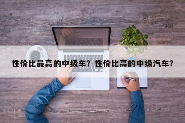 性價(jià)比最高的中級車？性價(jià)比高的中級汽車？