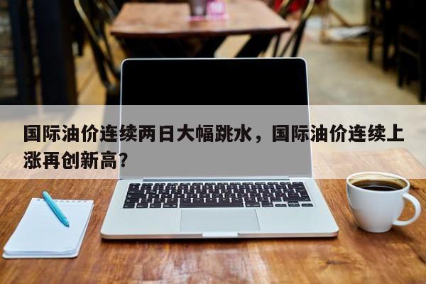 國際油價連續(xù)兩日大幅跳水，國際油價連續(xù)上漲再創(chuàng)新高？