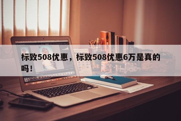 標致508優(yōu)惠，標致508優(yōu)惠6萬是真的嗎！
