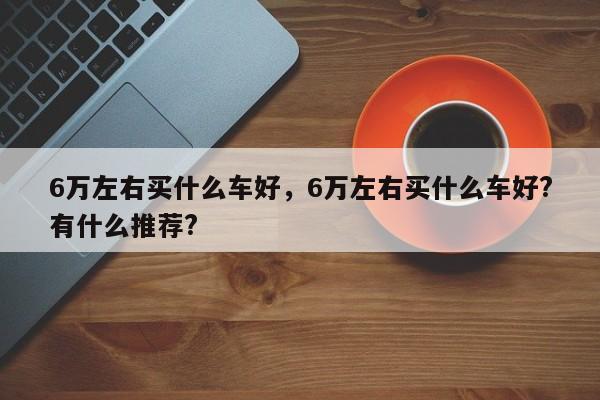 6萬(wàn)左右買(mǎi)什么車(chē)好，6萬(wàn)左右買(mǎi)什么車(chē)好?有什么推薦?