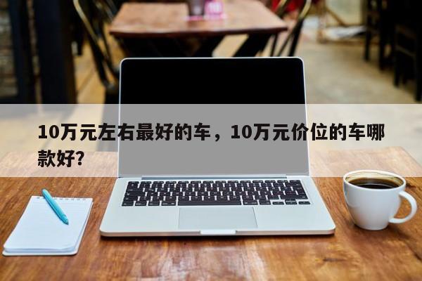 10萬元左右最好的車，10萬元價位的車哪款好？