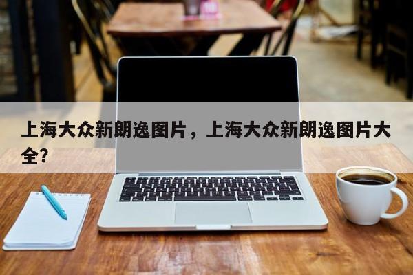 上海大眾新朗逸圖片，上海大眾新朗逸圖片大全？