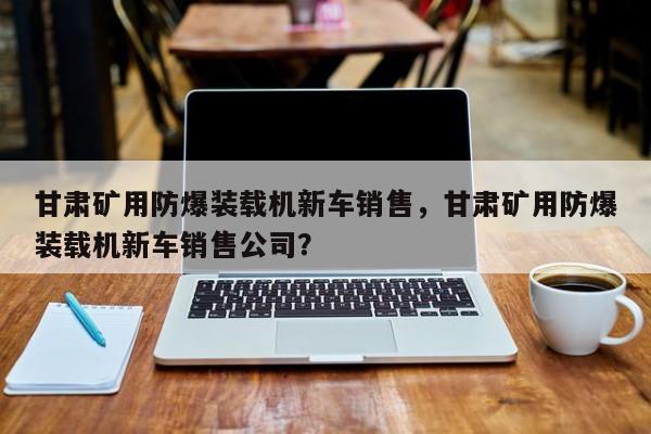 甘肅礦用防爆裝載機新車銷售，甘肅礦用防爆裝載機新車銷售公司？