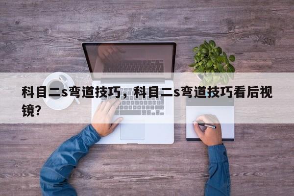 科目二s彎道技巧，科目二s彎道技巧看后視鏡？